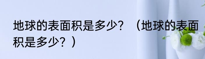 地球的表面积是多少？（地球的表面积是多少？）