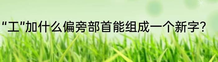 “工”加什么偏旁部首能组成一个新字？