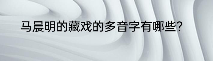 马晨明的藏戏的多音字有哪些？