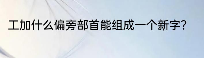 工加什么偏旁部首能组成一个新字？