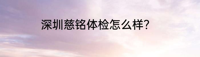 深圳慈铭体检怎么样？