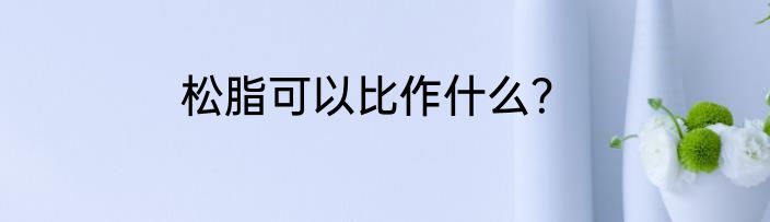 松脂可以比作什么？