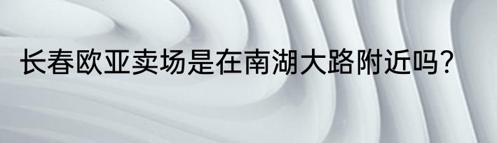 长春欧亚卖场是在南湖大路附近吗？