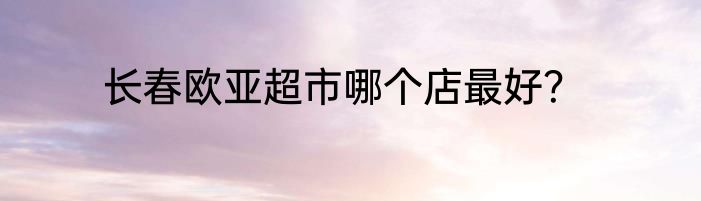 长春欧亚超市哪个店最好？