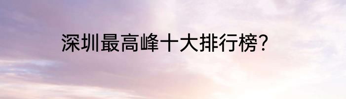 深圳最高峰十大排行榜？