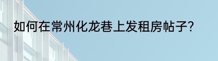 如何在常州化龙巷上发租房帖子？