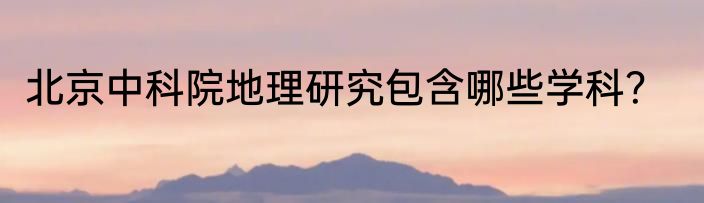 北京中科院地理研究包含哪些学科？