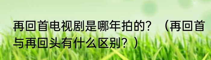 再回首电视剧是哪年拍的？（再回首与再回头有什么区别？）