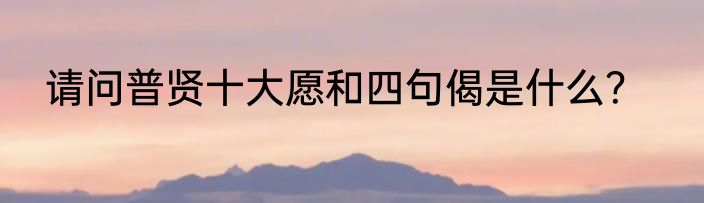 请问普贤十大愿和四句偈是什么？