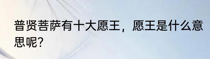 普贤菩萨有十大愿王，愿王是什么意思呢？