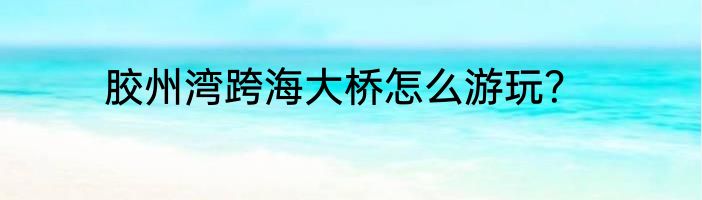 胶州湾跨海大桥怎么游玩？