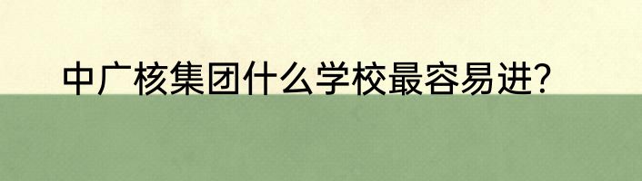 中广核集团什么学校最容易进？