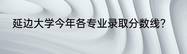 延边大学今年各专业录取分数线？