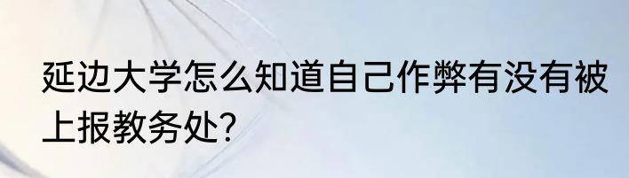 延边大学怎么知道自己作弊有没有被上报教务处？