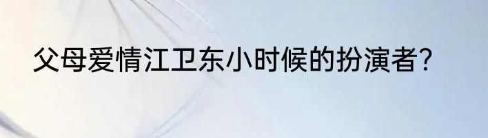 父母爱情江卫东小时候的扮演者？