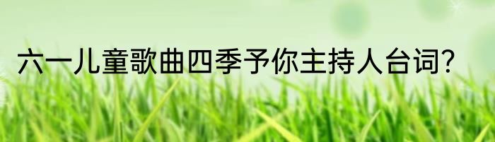 六一儿童歌曲四季予你主持人台词？