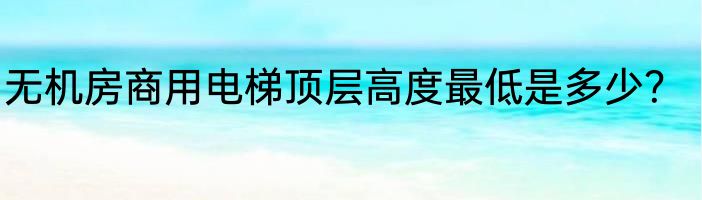 无机房商用电梯顶层高度最低是多少？