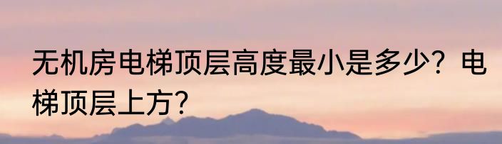 无机房电梯顶层高度最小是多少？电梯顶层上方？