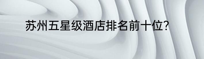 苏州五星级酒店排名前十位？