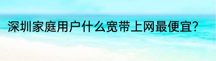 深圳家庭用户什么宽带上网最便宜？