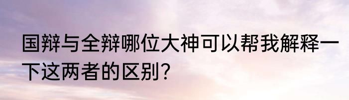 国辩与全辩哪位大神可以帮我解释一下这两者的区别？