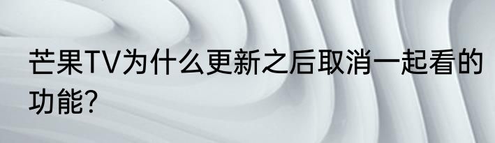 芒果TV为什么更新之后取消一起看的功能？
