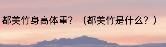 都美竹身高体重？（都美竹是什么？）