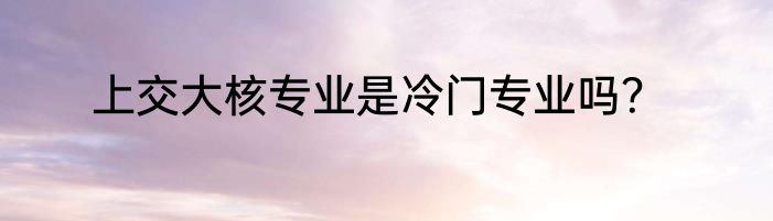 上交大核专业是冷门专业吗？