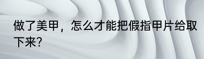 做了美甲，怎么才能把假指甲片给取下来？
