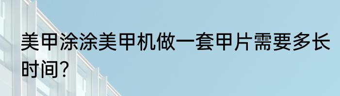 美甲涂涂美甲机做一套甲片需要多长时间？