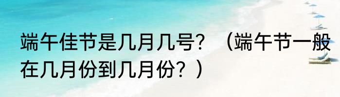 端午佳节是几月几号？（端午节一般在几月份到几月份？）