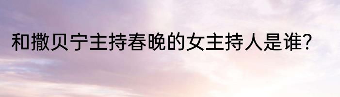 和撒贝宁主持春晚的女主持人是谁？