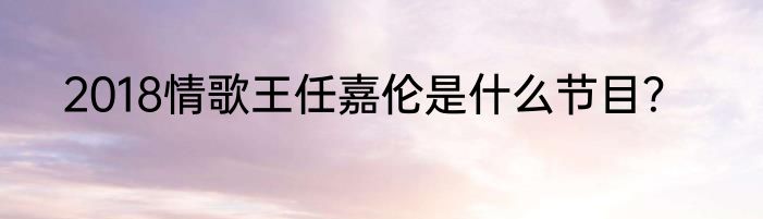 2018情歌王任嘉伦是什么节目？