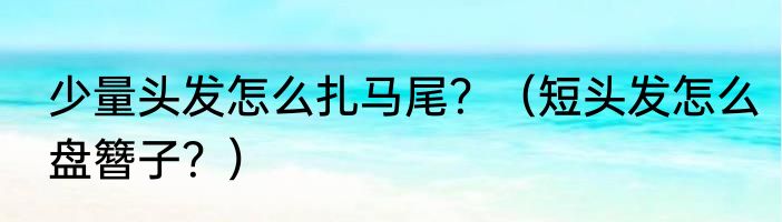 少量头发怎么扎马尾？（短头发怎么盘簪子？）