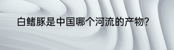 白鳍豚是中国哪个河流的产物？