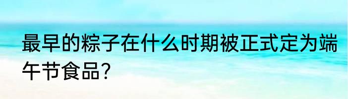 最早的粽子在什么时期被正式定为端午节食品？