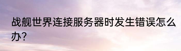 战舰世界连接服务器时发生错误怎么办？