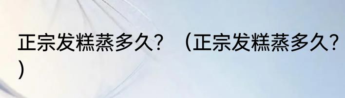 正宗发糕蒸多久？（正宗发糕蒸多久？）