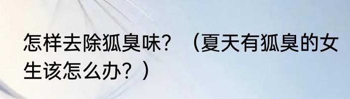 怎样去除狐臭味？（夏天有狐臭的女生该怎么办？）
