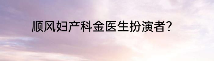 顺风妇产科金医生扮演者？