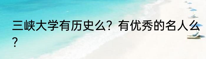 三峡大学有历史么？有优秀的名人么？