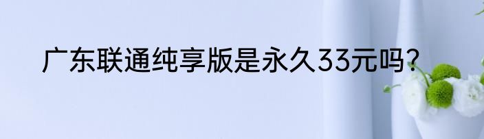 广东联通纯享版是永久33元吗？