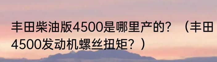 丰田柴油版4500是哪里产的？（丰田4500发动机螺丝扭矩？）