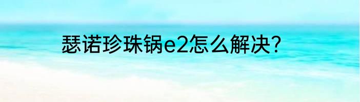 瑟诺珍珠锅e2怎么解决？