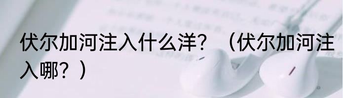 伏尔加河注入什么洋？（伏尔加河注入哪？）