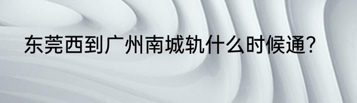 东莞西到广州南城轨什么时候通？
