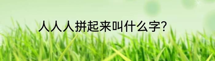 人人人拼起来叫什么字？