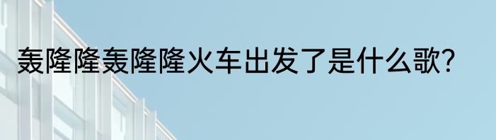 轰隆隆轰隆隆火车出发了是什么歌？