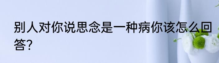别人对你说思念是一种病你该怎么回答？