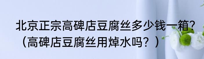 北京正宗高碑店豆腐丝多少钱一箱？（高碑店豆腐丝用焯水吗？）